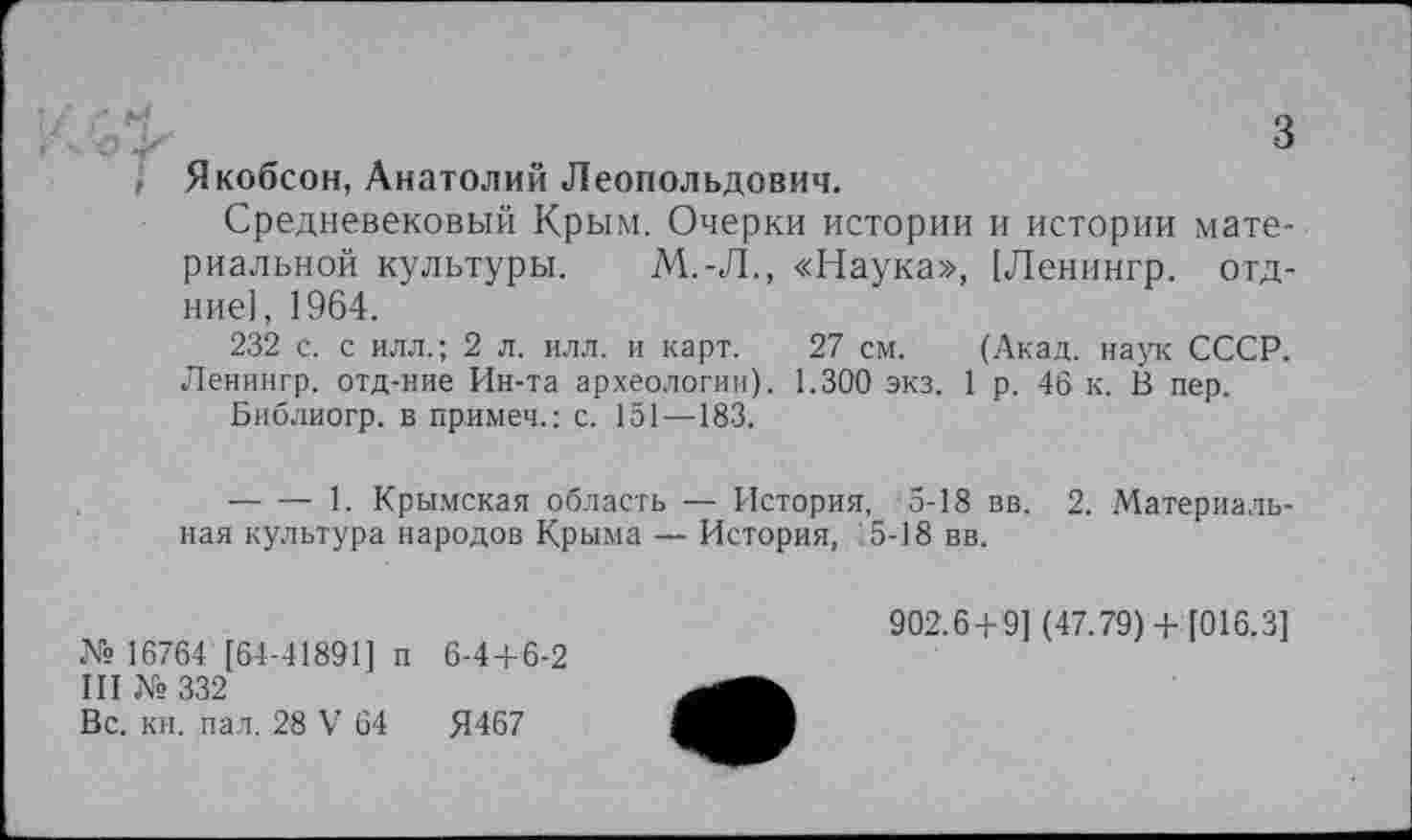 ﻿з Якобсон, Анатолий Леопольдович.
Средневековый Крым. Очерки истории и истории материальной культуры. М.-Л., «Наука», [Ленингр. отд-ние], 1964.
232 с. с илл.; 2 л. илл. и карт. 27 см. (Акад, наук СССР. Ленингр. отд-ние Ин-та археологии). 1.300 экз. 1 р. 46 к. В пер.
Библиогр. в примеч.: с. 151—183.
-------1. Крымская область — История, 5-18 вв. 2. Материальная культура народов Крыма— История, :5-18вв.
№ 16764 [64-41891] п 6-44-6-2
III № 332
Вс. кн. пал. 28 V 64	Я467
902.6+9] (47.79) + [016.3]